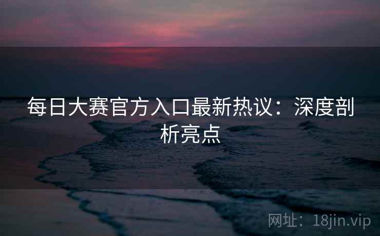 每日大赛官方入口最新热议：深度剖析亮点