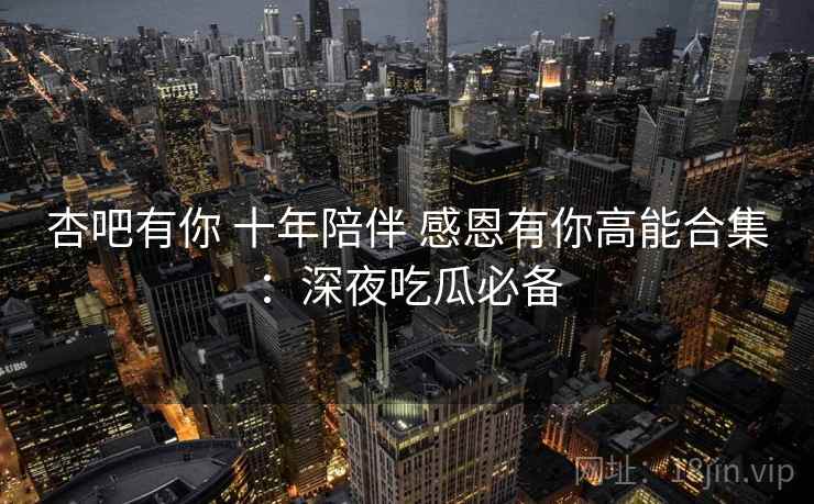 杏吧有你 十年陪伴 感恩有你高能合集：深夜吃瓜必备