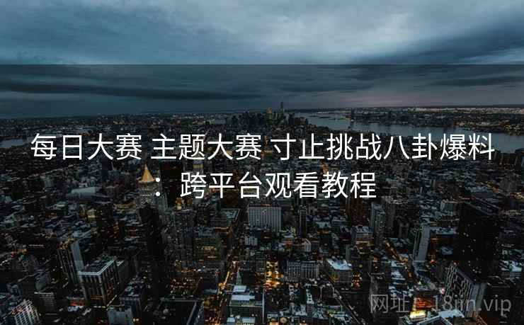 每日大赛 主题大赛 寸止挑战八卦爆料：跨平台观看教程