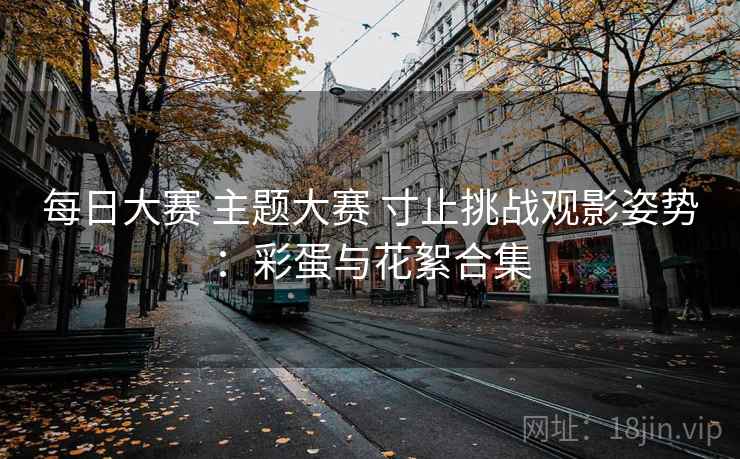 每日大赛 主题大赛 寸止挑战观影姿势：彩蛋与花絮合集