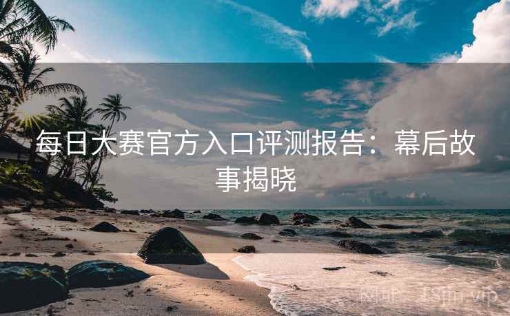 每日大赛官方入口评测报告：幕后故事揭晓
