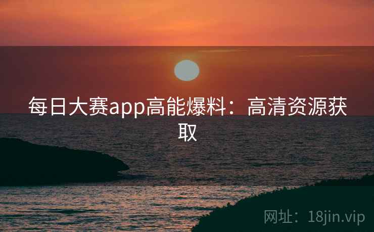 每日大赛app高能爆料：高清资源获取