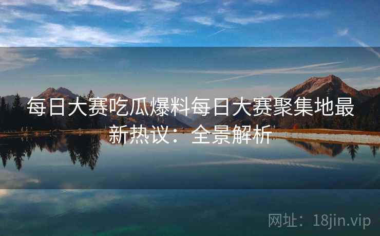 每日大赛吃瓜爆料每日大赛聚集地最新热议：全景解析