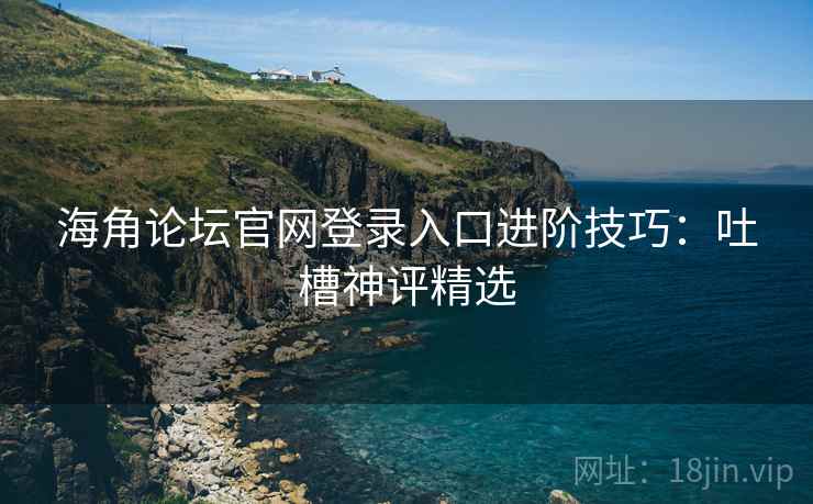 海角论坛官网登录入口进阶技巧：吐槽神评精选