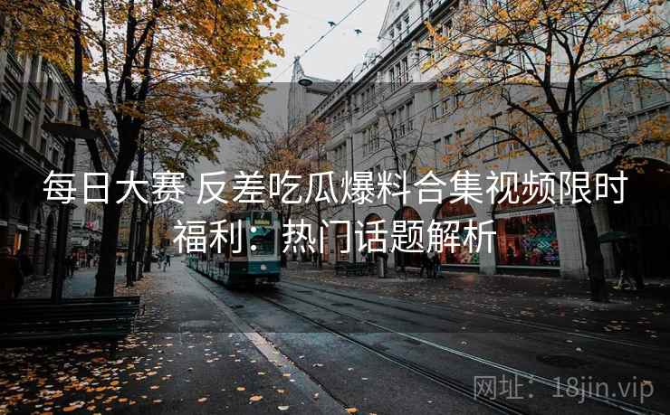 每日大赛 反差吃瓜爆料合集视频限时福利：热门话题解析