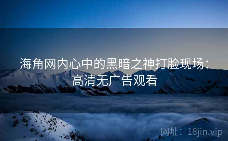 海角网内心中的黑暗之神打脸现场：高清无广告观看