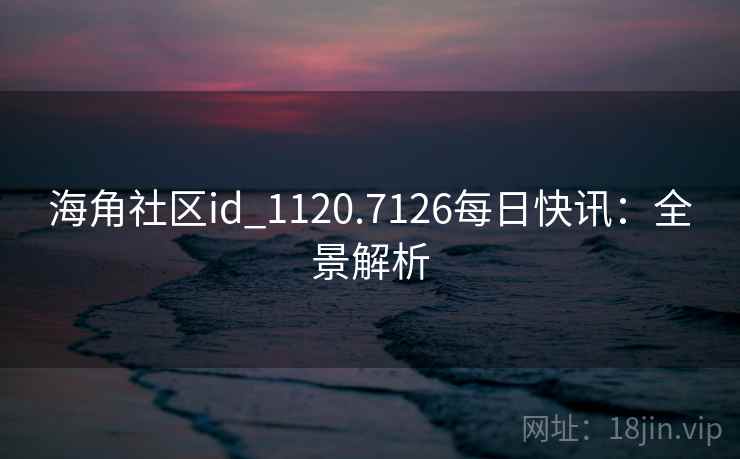 海角社区id_1120.7126每日快讯：全景解析