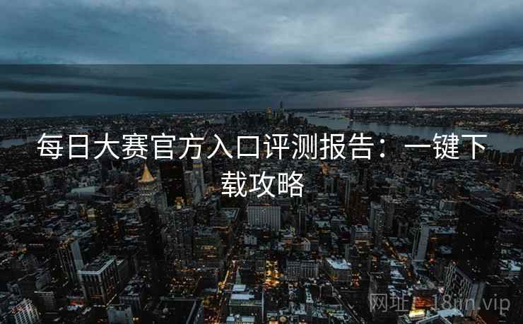 每日大赛官方入口评测报告：一键下载攻略